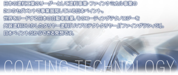 日本の塗料工業のリーダーとして塗料事業・ファインケミカル事業の2つのセグメントで事業展開している日本ペイント。世界をリードする日本の自動車産業、そのコーティングテクノロジーを外装塗料にいかしたクリヤー塗料「UVプロテクトクリヤー」「ファイングラシィSi」。日本ペイントだからできる発想です。