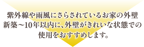 紫外線や雨風にさらされているお家の外壁新築～10年以内に、外壁がきれいな状態での使用をおすすめします。