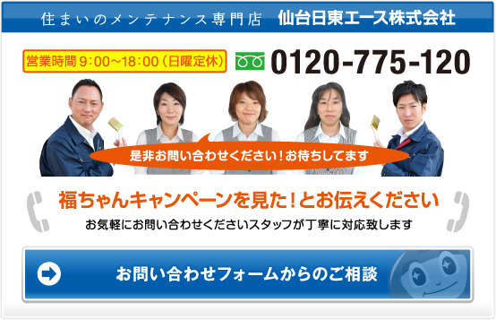 住まいのメンテナンス専門店 仙台日東エース株式会社 営業時間9：00～18：00（日曜定休） フリーダイヤル　0120-775-120　是非お問い合わせください！お待ちしてます　福ちゃんキャンペーンを見た！とお伝えください　お気軽にお問い合わせくださいスタッフが丁寧に対応致します　お問い合わせフォームからのご相談