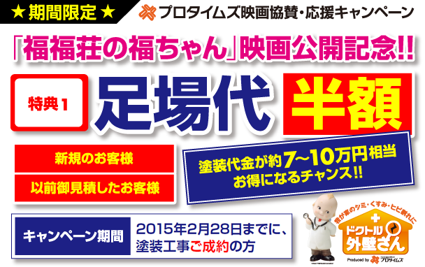 期間限定　プロタイムズ映画協賛・応援キャンペーン　「福福荘の福ちゃん」映画公開記念！！特典1　足場代半額　新規のお客様　以前御見積したお客様　塗装代金が約7～10万円相当お得になるチャンス！！キャンペーン期間2014年12月31日までに、塗装工事ご成約の方　我が家のシミ・くすみ・ヒビ割れに　ドクトル外壁さん