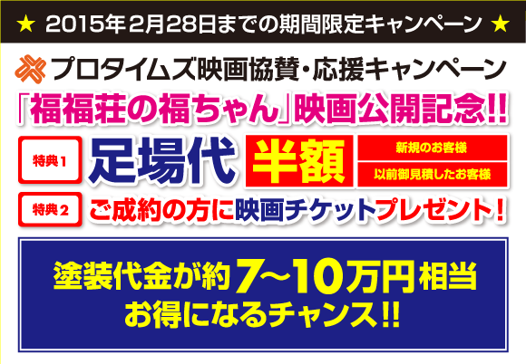 2014年12月31日までの期間限定キャンペーン　プロタイムズ映画協賛・応援キャンペーン　特典1 足場代半額　新規のお客様　以前御見積したお客様　特典2　ご成約の方に映画チケットプレゼント！ 塗装代金が約7～10万円相当お得になるチャンス！！