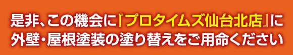 是非、この機会に『プロタイムズ仙台北店』に外壁・屋根塗装の塗り替えをご用命ください