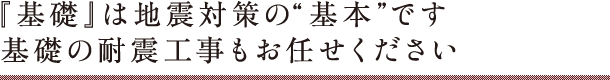 『基礎』は地震対策の“基本”です　基礎の耐震工事もお任せください