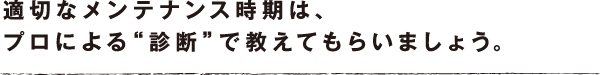 適切なメンテナンス時期は、プロによる“診断”で教えてもらいましょう。