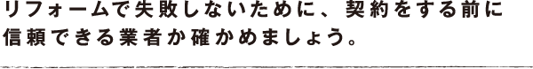リフォームで失敗しないために、 契約をする前に信頼できる業者か確かめましょう。