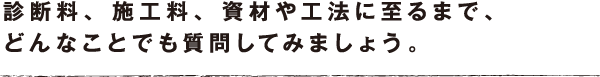 診断料、 施工料、 資材や工法に至るまで、どんなことでも質問してみましょう。