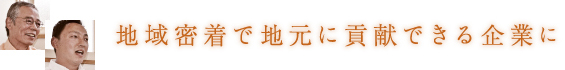 地域密着で地元に貢献できる企業に