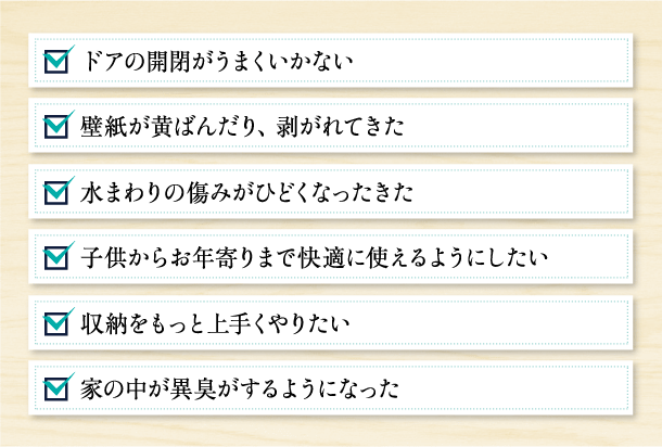 ドアの開閉がうまくいかない,壁紙が黄ばんだり、剥がれてきた,水まわりの傷みがひどくなったきた,子供からお年寄りまで快適に使えるようにしたい,収納をもっと上手くやりたい,家の中が異臭がするようになった