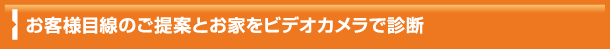 お客様目線のご提案とお家をビデオカメラで診断