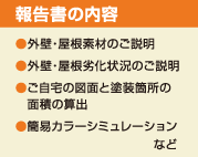 <報告書の内容>●外壁・屋根素材のご説明 ●外壁・屋根劣化状況のご説明 ●ご自宅の図面と塗装箇所の面積の算出 ●簡易カラーシミュレーションなど