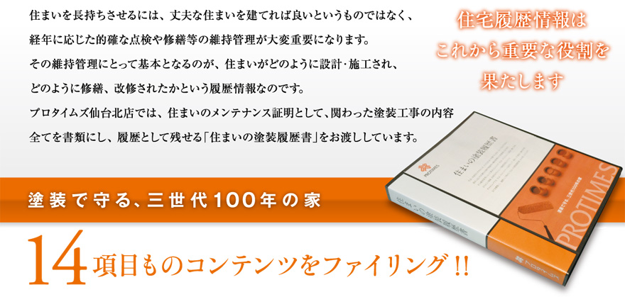 住まいを長持ちさせるには、 丈夫な住まいを建てれば良いというものではなく、経年に応じた的確な点検や修繕等の維持管理が大変重要になります。その維持管理にとって基本となるのが、 住まいがどのように設計・施工され、どのように修繕、 改修されたかという履歴情報なのです。プロタイムズ仙台北店では、 住まいのメンテナンス証明として、関わった塗装工事の内容全てを書類にし、 履歴として残せる「住まいの塗装履歴書」をお渡ししています。