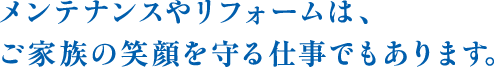 メンテナンスやリフォームは、ご家族の笑顔を守る仕事でもあります。