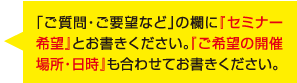 「ご質問・ご要望など」の欄に『セミナー希望』とお書きください。『ご希望の開催場所・日時』も合わせてお書きください。