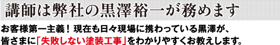 <講師は弊社の黒澤裕一が務めます>現場第一主義！現在も日々現場に携わっている黒澤が、皆さまに「失敗しない塗装工事」をわかりやすくお教えします。