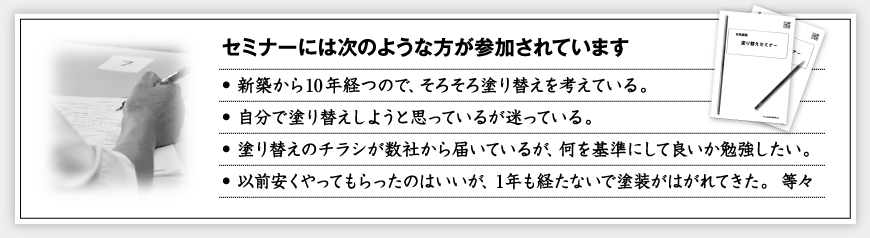 <セミナーには次のような方が参加されています>・新築から10年経つので、そろそろ塗り替えを考えている。・自分で塗り替えしようと思っているが迷っている。・塗り替えのチラシが数社から届いているが、何を基準にして良いか勉強したい。・以前安くやってもらったのはいいが、 1年も経たないで塗装がはがれてきた。  等々