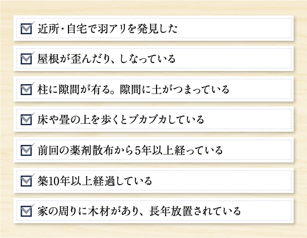 近所・自宅で羽アリを発見した,屋根が歪んだり、しなっている,柱に隙間が有る。 隙間に土がつまっている,床や畳の上を歩くとブカブカしている,前回の薬剤散布から5年以上経っている,築10年以上経過している,家の周りに木材があり、 長年放置されている