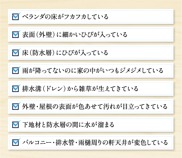 ベランダの床がフカフカしている,表面（外壁）に細かいひびが入っている,床（防水層）にひびが入っている,雨が降ってないのに家の中がいつもジメジメしている,排水溝（ドレン）から雑草が生えてきている,外壁・屋根の表面が色あせて汚れが目立ってきている,下地材と防水層の間に水が溜まる