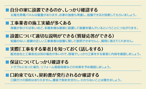 ■自分の家に設置できるのか、しっかり確認する　■工事業者の施工実績が多くある　■設置について適切な説明ができる（質疑応答ができる）　■実際「工事をする業者」を知っておく（話しをする）　■保証についてしっかり確認する　■口約束でない、契約書が発行されるか確認する