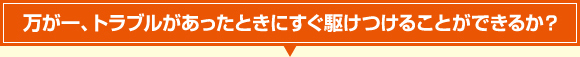 万が一、トラブルがあったときにすぐ駆けつけることができるか？