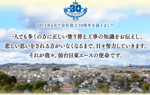 2013年6月で会社設立30周年を迎えました 一人でも多くの方に正しい塗り替え工事の知識をお伝えし、悲しい思いをされる方がいなくなるまで、日々努力していきます。それが我々、仙台日東エースの使命です。