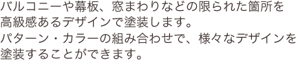 バルコニーや幕板、窓まわりなどの限られた箇所を高級感あるデザインで塗装します。パターン・カラーの組み合わせで、様々なデザインを塗装することができます。