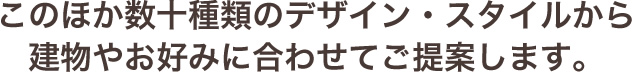 このほか数十種類のデザイン・スタイルから建物やお好みに合わせてご提案します。
