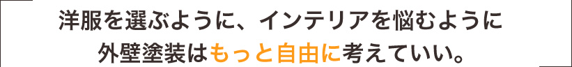 洋服を選ぶように、インテリアを悩むように、外壁塗装はもっと自由に考えていい。