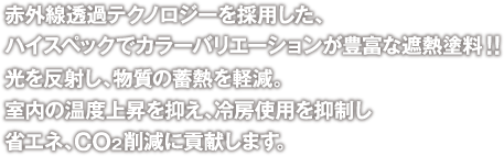 赤外線透過テクノロジーを採用した、ハイスペックでカラーバリエーションが豊富な遮熱塗料！！光を反射し、物質の蓄熱を軽減。室内の温度上昇を抑え、冷房使用を抑制し省エネ、CO2削減に貢献します。